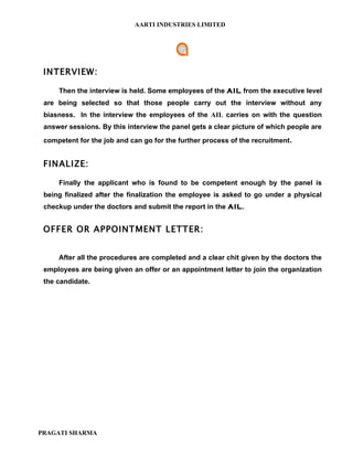 AARTI INDUSTRIES LIMITED




 INTERVIEW:

     Then the interview is held. Some employees of the AIL from the executive level
 are being selected so that those people carry out the interview without any
 biasness. In the interview the employees of the AIL carries on with the question
 answer sessions. By this interview the panel gets a clear picture of which people are
 competent for the job and can go for the further process of the recruitment.


 FINALIZE:

     Finally the applicant who is found to be competent enough by the panel is
 being finalized after the finalization the employee is asked to go under a physical
 checkup under the doctors and submit the report in the AIL.


 OFFER OR APPOINTMENT LETTER:


     After all the procedures are completed and a clear chit given by the doctors the
 employees are being given an offer or an appointment letter to join the organization
 the candidate.




PRAGATI SHARMA
 
