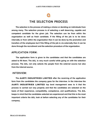 AARTI INDUSTRIES LIMITED




                      THE SELECTION PROCESS
     The selection is the process of making a choice or deciding on individuals from
 among many. The selection process is of selecting a well deserving, capable and
 competent candidate for the given job. The selection can be from within the
 organization as well as fresh candidate. If the filling of the job is to be done
 internally or from within the organization then it can be done by the promotion and
 transfers of the employees but if the filling of the job is via externally then it can be
 done through the recruitment and the selection procedure of the organization.


 APPLICATION FORM:

      The application form is given to the candidates and that the candidates are
 asked to fill them. The AIL is very much careful while going on with the selection
 process. The AIL not only selects the people from the external source but also
 from the internal source.


  INTERVIEW:

     The AARTI INDUSTRIES LIMITED after the receiving of the application
 form from the candidates the company goes for the interview. In the interview the
 AARTI INDUSTRIES LIMITED top level management sees to it that the
 process is carried out very properly and that the candidates are selected on the
 basis of their experience, compatibility, competence, and qualifications. The AIL
 keeps in mind that the candidates selected are experienced and that this is the most
 important criteria the AIL look at before selecting any of the candidates for their
 company.




PRAGATI SHARMA
 