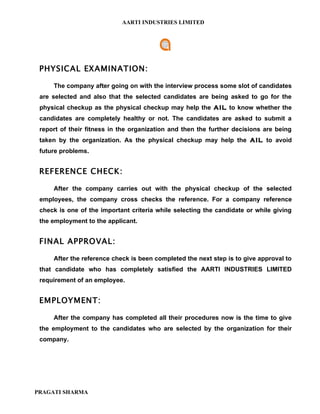 AARTI INDUSTRIES LIMITED




 PHYSICAL EXAMINATION:

     The company after going on with the interview process some slot of candidates
 are selected and also that the selected candidates are being asked to go for the
 physical checkup as the physical checkup may help the AIL to know whether the
 candidates are completely healthy or not. The candidates are asked to submit a
 report of their fitness in the organization and then the further decisions are being
 taken by the organization. As the physical checkup may help the AIL to avoid
 future problems.


 REFERENCE CHECK:

     After the company carries out with the physical checkup of the selected
 employees, the company cross checks the reference. For a company reference
 check is one of the important criteria while selecting the candidate or while giving
 the employment to the applicant.


 FINAL APPROVAL:

     After the reference check is been completed the next step is to give approval to
 that candidate who has completely satisfied the AARTI INDUSTRIES LIMITED
 requirement of an employee.


 EMPLOYMENT:

     After the company has completed all their procedures now is the time to give
 the employment to the candidates who are selected by the organization for their
 company.




PRAGATI SHARMA
 