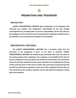 AARTI INDUSTRIES LIMITED




                 PROMOTION AND TRANSFER

  PROMOTION
     AARTI INDUSTRIES LIMITED gives progression to its employees with
 enhanced pay, position and employment responsibility all the way through
 encouragement by promoting them as per the responsibility and the work done by
 the employees as one of the best way of expressing the employees excellent work is
 by promotion or by increasing the employee’s remunerations.




  PROMOTION CRITERIA
     The AARTI INDUSTRIES LIMITED has a promotion policy that, the
 promotion to the employees is given on the basis of seniority. AARTI
 INDUSTRIES LIMITED has resolute to give promotion after every two years of
 the working period of the employees. If an employee is not satisfied of the post he
 has, the employee is then sent back to his position for the duration of his promotion
 period. As per their resolution the AIL gives promotion to its employees by the way
 of their seniority which is 40% and out of 60%, 20% by the way of personal interview
 and 40% by performance appraisal so that none of the employees feel that they are
 been deceived by the company authority and the well deserved employee is being
 given the promotion.




PRAGATI SHARMA
 