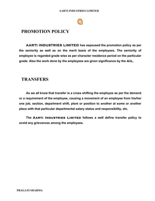 AARTI INDUSTRIES LIMITED




  PROMOTION POLICY

     AARTI INDUSTRIES LIMITED has espoused the promotion policy as per
 the seniority as well as on the merit basis of the employees. The seniority of
 employee is regarded grade wise as per character residence period on the particular
 grade. Also the work done by the employees are given significance by the AIL.




  TRANSFERS

     As we all know that transfer is a cross shifting the employee as per the demand
 or a requirement of the employee, causing a movement of an employee from his/her
 one job, section, department shift, plant or position to another at some or another
 place with that particular departmental salary status and responsibility, etc.

     The Aarti Industries Limited follows a well define transfer policy to
 avoid any grievances among the employees.




PRAGATI SHARMA
 
