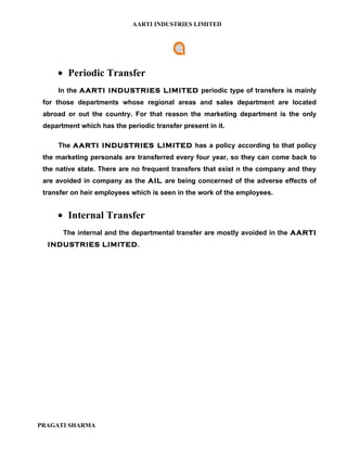AARTI INDUSTRIES LIMITED




     • Periodic Transfer
     In the AARTI INDUSTRIES LIMITED periodic type of transfers is mainly
 for those departments whose regional areas and sales department are located
 abroad or out the country. For that reason the marketing department is the only
 department which has the periodic transfer present in it.

     The AARTI INDUSTRIES LIMITED has a policy according to that policy
 the marketing personals are transferred every four year, so they can come back to
 the native state. There are no frequent transfers that exist n the company and they
 are avoided in company as the AIL are being concerned of the adverse effects of
 transfer on heir employees which is seen in the work of the employees.


     • Internal Transfer
       The internal and the departmental transfer are mostly avoided in the AARTI
  INDUSTRIES LIMITED.




PRAGATI SHARMA
 