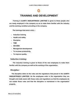 AARTI INDUSTRIES LIMITED




                TRAINING AND DEVELOPMENT
     Training in AARTI INDUSTRIES LIMITED is given to those people who
 are newly employed in the company so as to make them familiar with the industry
 and the working condition prevailing in the company.

     The trainings that exist in AIL:-

   o Induction training
   o Health and safety
   o Discipline
   o TQM
   o ISO 9000
   o Management development
   o To increase productivity.
   o To improve quality.


  Induction training:
     The induction training is given to those of the new employees to make them
 familiar with the company as well as the working of the organization.


  Discipline:
    The discipline refers to the rules and the regulations that prevail in the AARTI
 INDUSTRIES LIMITED. As the employees enter in the organization they are
 thought and made aware with those rules and regulations so that the employees do
 not violate those rules and that the discipline is maintained in the organization
 properly.




PRAGATI SHARMA
 