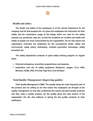 AARTI INDUSTRIES LIMITED




  Health and safety:
      The health and safety of the employees is of the utmost importance for the
 company and for that purpose the AIL gives the employees the instruction for their
 safety and the compulsory usage of the things which are used for the safety
 purpose e.g. gumboots, caps etc. so that the accidents are avoided and health and
 safety of people are more concentrated by the organization. So for that reason the
 organization motivates the employees for the occupational health, safety and
 environment, safety policy, philosophy, accident prevention techniques, safety
 procedure etc.

      The safety department conducts in plant safety training program on regular
 basis.

  •   Chemical emergency, prevention preparedness and response.
  •   Importance and use of safety equipment (Explosive, oxygen, CL-2, HCN,
      Monitors, SCBA, ESA, Fire Gas Tight Suit, First Aid-Box)




  Total Quality Management: (improving quality)
      Total Quality Management (TQM). The quality being the most important part of
 the product and it’s selling so for that reason the employees are thought of the
 quality management so that they understand the actual and good quality products
 and they make a quality product. As the quality gives the clear picture of the
 organization the AIL also believes in giving the bet quality products to their
 employees.




PRAGATI SHARMA
 