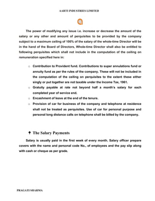 AARTI INDUSTRIES LIMITED




     The power of modifying any issue i.e. increase or decrease the amount of the
 salary or any other and amount of perquisites to be provided by the company
 subject to a maximum ceiling of 100% of the salary of the whole-time Director will be
 in the hand of the Board of Directors, Whole-time Director shall also be entitled to
 following perquisites which shall not include in the computation of the ceiling on
 remuneration specified here in:

       o Contribution to Provident fund. Contributions to super annulations fund or
          annuity fund as per the rules of the company. These will not be included in
          the computation of the ceiling on perquisites to the extent these either
          singly or put together are not taxable under the Income Tax, 1961.
       o Gratuity payable at rate not beyond half a month’s salary for each
          completed year of service end.
       o Encashment of leave at the end of the tenure.
       o Provision of car for business of the company and telephone at residence
          shall not be treated as perquisites. Use of car for personal purpose and
          personal long distance calls on telephone shall be billed by the company.




        The Salary Payments
     Salary is usually paid in the first week of every month. Salary officer prepare
 covers with the name and personal code No., of employees and the pay slip along
 with cash or cheque as per grade.




PRAGATI SHARMA
 
