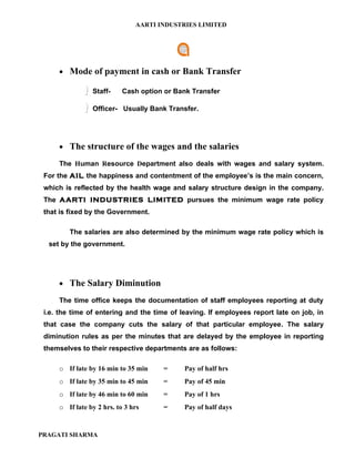 AARTI INDUSTRIES LIMITED




     • Mode of payment in cash or Bank Transfer

             Staff-       Cash option or Bank Transfer

             Officer-     Usually Bank Transfer.




     • The structure of the wages and the salaries

     The Human Resource Department also deals with wages and salary system.
 For the AIL the happiness and contentment of the employee’s is the main concern,
 which is reflected by the health wage and salary structure design in the company.
 The AARTI INDUSTRIES LIMITED pursues the minimum wage rate policy
 that is fixed by the Government.

         The salaries are also determined by the minimum wage rate policy which is
  set by the government.




     • The Salary Diminution

     The time office keeps the documentation of staff employees reporting at duty
 i.e. the time of entering and the time of leaving. If employees report late on job, in
 that case the company cuts the salary of that particular employee. The salary
 diminution rules as per the minutes that are delayed by the employee in reporting
 themselves to their respective departments are as follows:

     o If late by 16 min to 35 min    =     Pay of half hrs
     o If late by 35 min to 45 min    =     Pay of 45 min
     o If late by 46 min to 60 min    =     Pay of 1 hrs
     o If late by 2 hrs. to 3 hrs     =     Pay of half days


PRAGATI SHARMA
 