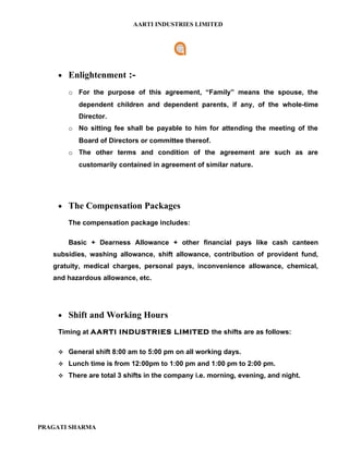AARTI INDUSTRIES LIMITED




    • Enlightenment      :-
       o For the purpose of this agreement, “Family” means the spouse, the
          dependent children and dependent parents, if any, of the whole-time
          Director.
       o No sitting fee shall be payable to him for attending the meeting of the
          Board of Directors or committee thereof.
       o The other terms and condition of the agreement are such as are
          customarily contained in agreement of similar nature.




    • The Compensation Packages

       The compensation package includes:

       Basic + Dearness Allowance + other financial pays like cash canteen
   subsidies, washing allowance, shift allowance, contribution of provident fund,
   gratuity, medical charges, personal pays, inconvenience allowance, chemical,
   and hazardous allowance, etc.




    • Shift and Working Hours

    Timing at AARTI INDUSTRIES LIMITED the shifts are as follows:

     General shift 8:00 am to 5:00 pm on all working days.

     Lunch time is from 12:00pm to 1:00 pm and 1:00 pm to 2:00 pm.

     There are total 3 shifts in the company i.e. morning, evening, and night.




PRAGATI SHARMA
 