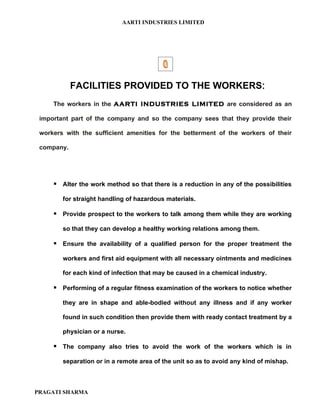 AARTI INDUSTRIES LIMITED




            FACILITIES PROVIDED TO THE WORKERS:
     The workers in the AARTI INDUSTRIES LIMITED are considered as an

 important part of the company and so the company sees that they provide their

 workers with the sufficient amenities for the betterment of the workers of their

 company.




      Alter the work method so that there is a reduction in any of the possibilities

        for straight handling of hazardous materials.

      Provide prospect to the workers to talk among them while they are working

        so that they can develop a healthy working relations among them.

      Ensure the availability of a qualified person for the proper treatment the

        workers and first aid equipment with all necessary ointments and medicines

        for each kind of infection that may be caused in a chemical industry.

      Performing of a regular fitness examination of the workers to notice whether

        they are in shape and able-bodied without any illness and if any worker

        found in such condition then provide them with ready contact treatment by a

        physician or a nurse.

      The company also tries to avoid the work of the workers which is in

        separation or in a remote area of the unit so as to avoid any kind of mishap.



PRAGATI SHARMA
 