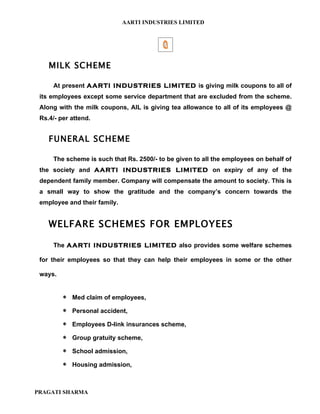 AARTI INDUSTRIES LIMITED




    MILK SCHEME

     At present AARTI INDUSTRIES LIMITED is giving milk coupons to all of
 its employees except some service department that are excluded from the scheme.
 Along with the milk coupons, AIL is giving tea allowance to all of its employees @
 Rs.4/- per attend.


    FUNERAL SCHEME

     The scheme is such that Rs. 2500/- to be given to all the employees on behalf of
 the society and AARTI INDUSTRIES LIMITED on expiry of any of the
 dependent family member. Company will compensate the amount to society. This is
 a small way to show the gratitude and the company’s concern towards the
 employee and their family.


    WELFARE SCHEMES FOR EMPLOYEES

     The AARTI INDUSTRIES LIMITED also provides some welfare schemes

 for their employees so that they can help their employees in some or the other

 ways.


         ∗ Med claim of employees,
         ∗ Personal accident,
         ∗ Employees D-link insurances scheme,
         ∗ Group gratuity scheme,
         ∗ School admission,
         ∗ Housing admission,


PRAGATI SHARMA
 