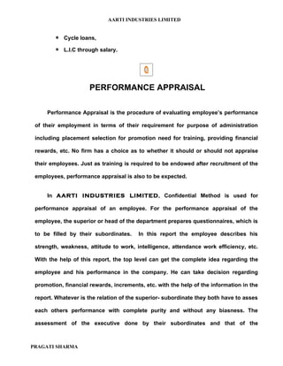 AARTI INDUSTRIES LIMITED


        ∗ Cycle loans,
        ∗ L.I.C through salary.




                      PERFORMANCE APPRAISAL

     Performance Appraisal is the procedure of evaluating employee’s performance

 of their employment in terms of their requirement for purpose of administration

 including placement selection for promotion need for training, providing financial

 rewards, etc. No firm has a choice as to whether it should or should not appraise

 their employees. Just as training is required to be endowed after recruitment of the

 employees, performance appraisal is also to be expected.


     In AARTI INDUSTRIES LIMITED, Confidential Method is used for

 performance appraisal of an employee. For the performance appraisal of the

 employee, the superior or head of the department prepares questionnaires, which is

 to be filled by their subordinates.    In this report the employee describes his

 strength, weakness, attitude to work, intelligence, attendance work efficiency, etc.

 With the help of this report, the top level can get the complete idea regarding the

 employee and his performance in the company. He can take decision regarding

 promotion, financial rewards, increments, etc. with the help of the information in the

 report. Whatever is the relation of the superior- subordinate they both have to asses

 each others performance with complete purity and without any biasness. The

 assessment of the executive done by their subordinates and that of the



PRAGATI SHARMA
 