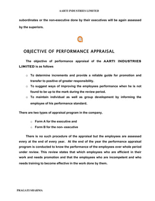 AARTI INDUSTRIES LIMITED


 subordinates or the non-executive done by their executives will be again assessed

 by the superiors.




    OBJECTIVE OF PERFORMANCE APPRAISAL

     The objective of performance appraisal of the AARTI INDUSTRIES
 LIMITED is as follows

     o To determine increments and provide a reliable guide for promotion and
        transfer to positive of greater responsibility.
     o To suggest ways of improving the employees performance when he is not
        found to be up to the mark during the review period.
     o To maintain individual as well as group development by informing the
        employee of his performance standard.


 There are two types of appraisal program in the company.

        o Form A for the executive and
        o Form B for the non- executive


     There is no such procedure of the appraisal but the employees are assessed
 every at the end of every year. At the end of the year the performance appraisal
 program is conducted to know the performance of the employees over whole period
 under review. This review states that which employees who are efficient in their
 work and needs promotion and that the employees who are incompetent and who
 needs training to become effective in the work done by them.




PRAGATI SHARMA
 