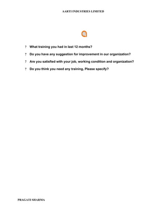 AARTI INDUSTRIES LIMITED




   ?   What training you had in last 12 months?

   ?   Do you have any suggestion for improvement in our organization?

   ?   Are you satisfied with your job, working condition and organization?

   ?   Do you think you need any training, Please specify?




PRAGATI SHARMA
 
