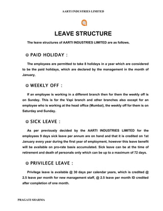 AARTI INDUSTRIES LIMITED




                      LEAVE STRUCTURE
     The leave structures of AARTI INDUSTRIES LIMITED are as follows.


     PAID HOLIDAY :

     The employees are permitted to take 8 holidays in a year which are considered
  to be the paid holidays, which are declared by the management in the month of
  January.


     WEEKLY OFF :

     If an employee is working in a different branch then for them the weekly off is
  on Sunday. This is for the Vapi branch and other branches also except for an
  employee who is working at the head office (Mumbai), the weekly off for them is on
  Saturday and Sunday.


     SICK LEAVE :

     As per previously decided by the AARTI INDUSTRIES LIMITED for the
  employees 9 days sick leave per annum are on hand and that it is credited on 1st
  January every year during the first year of employment, however this leave benefit
  will be available on pro-rate basis accumulated. Sick leave can be at the time of
  retirement and death of personals only which can be up to a maximum of 72 days.


     PRIVILEGE LEAVE :

     Privilege leave is available @ 30 days per calendar years, which is credited @
  2.5 leave per month for new management staff, @ 2.5 leave per month ID credited
  after completion of one month.




PRAGATI SHARMA
 