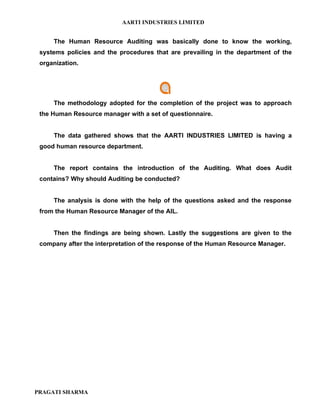 AARTI INDUSTRIES LIMITED


     The Human Resource Auditing was basically done to know the working,
 systems policies and the procedures that are prevailing in the department of the
 organization.




     The methodology adopted for the completion of the project was to approach
 the Human Resource manager with a set of questionnaire.


     The data gathered shows that the AARTI INDUSTRIES LIMITED is having a
 good human resource department.


     The report contains the introduction of the Auditing. What does Audit
 contains? Why should Auditing be conducted?


     The analysis is done with the help of the questions asked and the response
 from the Human Resource Manager of the AIL.


     Then the findings are being shown. Lastly the suggestions are given to the
 company after the interpretation of the response of the Human Resource Manager.




PRAGATI SHARMA
 
