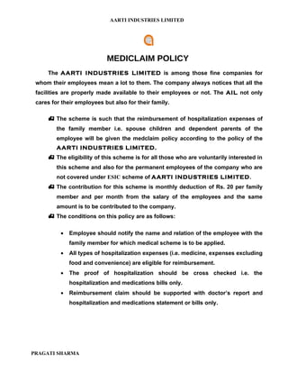 AARTI INDUSTRIES LIMITED




                            MEDICLAIM POLICY
     The AARTI INDUSTRIES LIMITED is among those fine companies for
 whom their employees mean a lot to them. The company always notices that all the
 facilities are properly made available to their employees or not. The AIL not only
 cares for their employees but also for their family.

      The scheme is such that the reimbursement of hospitalization expenses of
         the family member i.e. spouse children and dependent parents of the
         employee will be given the medclaim policy according to the policy of the
         AARTI INDUSTRIES LIMITED.
      The eligibility of this scheme is for all those who are voluntarily interested in
         this scheme and also for the permanent employees of the company who are
         not covered under ESIC scheme of AARTI INDUSTRIES LIMITED.
      The contribution for this scheme is monthly deduction of Rs. 20 per family
         member and per month from the salary of the employees and the same
         amount is to be contributed to the company.
      The conditions on this policy are as follows:

          •   Employee should notify the name and relation of the employee with the
              family member for which medical scheme is to be applied.
          •   All types of hospitalization expenses (i.e. medicine, expenses excluding
              food and convenience) are eligible for reimbursement.
          •   The proof of hospitalization should be cross checked i.e. the
              hospitalization and medications bills only.
          •   Reimbursement claim should be supported with doctor’s report and
              hospitalization and medications statement or bills only.




PRAGATI SHARMA
 