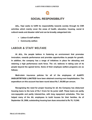 AARTI INDUSTRIES LIMITED




                        SOCIAL RESPONSIBILITY

     AIL, Vapi seeks to fulfill its responsibility towards society through its CSR
 activities which mainly cover the areas of health, education, housing, social &
 cultural needs and disaster relief and can be broadly categorized into:

         •   Labour & staff welfare
         •   Community welfare



 LABOUR & STAFF WELFARE

     At AIL, the people believe in fostering an environment that promotes
 innovation, rewards performance and provides opportunities to people for growth.
 In addition, the company has a range of initiatives in place for attracting and
 retaining a high performance work force. The AIL believes in taking care of its
 people beyond the agreed terms. Some of their employee welfare programs are as
 follows:

     Medi-claim    insurance    policies   for   all   of   the   employees   of   AARTI
 INDUSTRTIES LIMITED have been obtained covering even hospitalization. The
 expenditure on this account has been round about Rs.7, 00,000 per annum.


     Recognizing the need for proper housing for all, the Company has disbursed
 housing loans to the tune of Rs.1 Crore for its junior staff. These loans are partly
 non-repayable and partly interest-free, with long repayment schedules. This has
 helped many of the AIL employees to build houses for their families. As of
 September 30, 2006, outstanding housing loan dues amounted to Rs 76, 15,540.




PRAGATI SHARMA
 