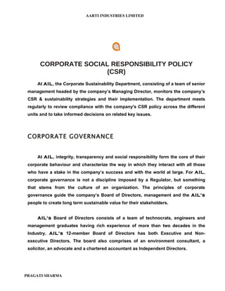 AARTI INDUSTRIES LIMITED




       CORPORATE SOCIAL RESPONSIBILITY POLICY
                      (CSR)
     At AIL, the Corporate Sustainability Department, consisting of a team of senior
 management headed by the company’s Managing Director, monitors the company’s
 CSR & sustainability strategies and their implementation. The department meets
 regularly to review compliance with the company's CSR policy across the different
 units and to take informed decisions on related key issues.




 CORPORATE GOVERNANCE


     At AIL, integrity, transparency and social responsibility form the core of their
 corporate behaviour and characterize the way in which they interact with all those
 who have a stake in the company’s success and with the world at large. For AIL,
 corporate governance is not a discipline imposed by a Regulator, but something
 that stems from the culture of an organization. The principles of corporate
 governance guide the company’s Board of Directors, management and the AIL’s
 people to create long term sustainable value for their stakeholders.


     AIL's Board of Directors consists of a team of technocrats, engineers and
 management graduates having rich experience of more than two decades in the
 Industry. AIL’s 12-member Board of Directors has both Executive and Non-
 executive Directors. The board also comprises of an environment consultant, a
 solicitor, an advocate and a chartered accountant as Independent Directors.




PRAGATI SHARMA
 