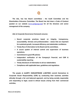 AARTI INDUSTRIES LIMITED




      The AIL has two Board committees - the Audit Committee and the
 Shareholders Grievance Committee. The Board has laid down a Code of Conduct
 (posted on our website (www.aartigroup.com) for all the directors and senior
 management of the company.




      AIL's Corporate Governance framework ensures:


         •     Sound    corporate    practices   based    on   integrity,    transparency,
               accountability, fairness and professionalism - values that are important
               for sustained growth, increased efficiency and stakeholder confidence.
         •     Timely flow of information to the Board and its committees.
         •     A sound system of internal control and supervision of business
               operations.
         •     Commitment to good HR policies
         •     Independent verification of the Company's financial, and CSR &
               sustainability reporting
         •     Timely disclosure of information to all our stakeholders
         •     Compliance with applicable laws, guidelines and regulations




      The people at AARTI INDUSTRIES LIMITED commit themselves to
 Corporate Social Responsibility (CSR) by conducting their business activities
 ethically through a fair and balanced approach, and by being socially responsible
 and responding to legal, social & ethical issues arising from their commercial
 activities.




PRAGATI SHARMA
 