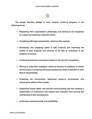 AARTI INDUSTRIES LIMITED




     The people therefore pledge to work towards continual progress in the
 following areas:


       •   Respecting their organization's philosophy and striving to be recognized
           as a good and esteemed corporate citizen.


       •   Complying with legal requirements, wherever they operate.


       •   Developing and supplying useful & safe products and improving the
           quality of their products and services to be able to contribute to the
           progress of society.


       •   Conducting business transactions based on fair and free competition.


       •   Striving to make their workplace vibrant to become an employer of choice
           and focusing on acquiring advanced professional skills & expertise in their
           field of responsibility.


       •   Protecting the environment, optimizing resource consumption and
           ensuring the safety of their people.


       •   Supporting human rights, and actively communicating with the company’s
           stakeholders to understand and respect their interests, thus serving and
           contributing to their development.


       •   Achieving sustained growth and profitability.




PRAGATI SHARMA
 