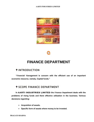 AARTI INDUSTRIES LIMITED




                  FINANCE DEPARTMENT

      INTRODUCTION
     “Financial Management is concern with the efficient use of an important
 economic resource, namely, Capital funds.”



      SCOPE FINANCE DEPARTMENT
     In AARTI INDUSTRIES LIMITED the Finance Department deals with the
 problems of rising funds and there effective utilization in the business. Various
 decisions regarding:


        •   Acquisition of assets.
        •   Specific form of assets where money to be invested.


PRAGATI SHARMA
 