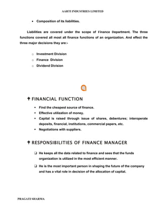 AARTI INDUSTRIES LIMITED


        •       Composition of its liabilities.


     Liabilities are covered under the scope of Finance Department. The three
 functions covered all most all finance functions of an organization. And effect the
 three major decisions they are:-


        o Investment Division
        o Finance Division
        o Dividend Division




      FINANCIAL FUNCTION
                Find the cheapest source of finance.
                Effective utilization of money.
                Capital is raised through issue of shares, debentures; interoperate
                 deposits, financial, institutions, commercial papers, etc.
                Negotiations with suppliers.



      RESPONSIBILITIES OF FINANCE MANAGER

             He keeps all the data related to finance and sees that the funds
                 organization is utilized in the most efficient manner.

             He is the most important person in shaping the future of the company
                 and has a vital role in decision of the allocation of capital.




PRAGATI SHARMA
 