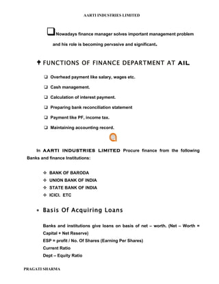 AARTI INDUSTRIES LIMITED



              Nowadays finance manager solves important management problem

             and his role is becoming pervasive and significant.



      FUNCTIONS OF FINANCE DEPARTMENT AT AIL

          Overhead payment like salary, wages etc.

          Cash management.

          Calculation of interest payment.

          Preparing bank reconciliation statement

          Payment like PF, income tax.

          Maintaining accounting record.




     In AARTI INDUSTRIES LIMITED Procure finance from the following
 Banks and finance Institutions:


         BANK OF BARODA
         UNION BANK OF INDIA
         STATE BANK OF INDIA
         ICICI. ETC


     ∗ Basis Of Acquiring Loans


        Banks and institutions give loans on basis of net – worth. (Net – Worth =
        Capital + Net Reserve)
        ESP = profit / No. Of Shares (Earning Per Shares)
        Current Ratio
        Dept – Equity Ratio


PRAGATI SHARMA
 