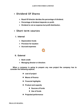 AARTI INDUSTRIES LIMITED




     ∗ Dividend Of Shares

           Board Of director decides the percentage of dividend.

           Percentage of dividend depends on profit.

           Dividend is not an expense but profit distribution.



     ∗ Short term sources

      I. Internal

           Depreciation funds

           Provision for taxation

           Accrued expenses




     II. External

           Bank credit

           Managing director or directors


    When a company is going to prepare any new project the company has to
 consider the following aspects.

              ¤ cost of project
              ¤ Means of finance
              ¤ Financial highlights
              ¤ Product and capacity
                       Sources of funds
                       Use of funds

              ¤ Projected performance



PRAGATI SHARMA
 