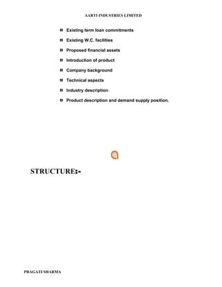 AARTI INDUSTRIES LIMITED


             ¤ Existing term loan commitments
             ¤ Existing W.C. facilities
             ¤ Proposed financial assets
             ¤ Introduction of product
             ¤ Company background
             ¤ Technical aspects
             ¤ Industry description
             ¤ Product description and demand supply position.




  STRUCTURE:-




PRAGATI SHARMA
 