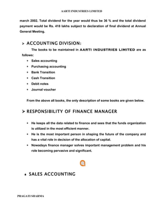 AARTI INDUSTRIES LIMITED


 march 2002. Total dividend for the year would thus be 36 % and the total dividend
 payment would be Rs. 418 lakhs subject to declaration of final dividend at Annual
 General Meeting.


      ACCOUNTING DIVISION:
           The books to be maintained in AARTI INDUSTRIES LIMITED are as
  follows:
       ∗   Sales accounting
       ∗   Purchasing accounting
       ∗   Bank Transition
       ∗   Cash Transition
       ∗   Debit notes
       ∗   Journal voucher


       From the above all books, the only description of some books are given below.


   RESPONSIBILITY OF FINANCE MANAGER

       ∗   He keeps all the data related to finance and sees that the funds organization
           is utilized in the most efficient manner.
       ∗   He is the most important person in shaping the future of the company and
           has a vital role in decision of the allocation of capital.
       ∗   Nowadays finance manager solves important management problem and his
           role becoming pervasive and significant.




          SALES ACCOUNTING




PRAGATI SHARMA
 