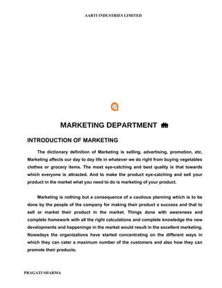AARTI INDUSTRIES LIMITED




                MARKETING DEPARTMENT 
 INTRODUCTION OF MARKETING
     The dictionary definition of Marketing is selling, advertising, promotion, etc.
 Marketing affects our day to day life in whatever we do right from buying vegetables
 clothes or grocery items. The most eye-catching and best quality is that towards
 which everyone is attracted. And to make the product eye-catching and sell your
 product in the market what you need to do is marketing of your product.


     Marketing is nothing but a consequence of a cautious planning which is to be
 done by the people of the company for making their product a success and that to
 sell or market their product in the market. Things done with awareness and
 complete homework with all the right calculations and complete knowledge the new
 developments and happenings in the market would result in the excellent marketing.
 Nowadays the organizations have started concentrating on the different ways in
 which they can cater a maximum number of the customers and also how they can
 promote their products.




PRAGATI SHARMA
 