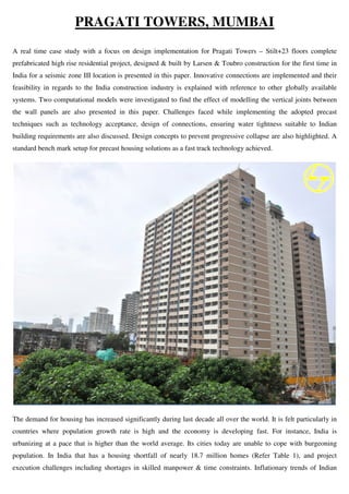 PRAGATI TOWERS, MUMBAI
A real time case study with a focus on design implementation for Pragati Towers – Stilt+23 floors complete
prefabricated high rise residential project, designed & built by Larsen & Toubro construction for the first time in
India for a seismic zone III location is presented in this paper. Innovative connections are implemented and their
feasibility in regards to the India construction industry is explained with reference to other globally available
systems. Two computational models were investigated to find the effect of modelling the vertical joints between
the wall panels are also presented in this paper. Challenges faced while implementing the adopted precast
techniques such as technology acceptance, design of connections, ensuring water tightness suitable to Indian
building requirements are also discussed. Design concepts to prevent progressive collapse are also highlighted. A
standard bench mark setup for precast housing solutions as a fast track technology achieved.
The demand for housing has increased significantly during last decade all over the world. It is felt particularly in
countries where population growth rate is high and the economy is developing fast. For instance, India is
urbanizing at a pace that is higher than the world average. Its cities today are unable to cope with burgeoning
population. In India that has a housing shortfall of nearly 18.7 million homes (Refer Table 1), and project
execution challenges including shortages in skilled manpower & time constraints. Inflationary trends of Indian
 