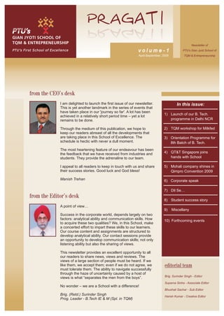 Newsletter of
PTU’s First School of Excellence                                            volume-1                        PTU’s Gian Jyoti School of
                                                                            April-September, 2009           TQM & Entrepreneurship




         from the CEO’s desk
                           I am delighted to launch the first issue of our newsletter.                 In this issue:
                           This is yet another landmark in the series of events that
                           have taken place in our 'journey so far'. A lot has been
                                                                                             1) Launch of our B. Tech.
                           achieved in a relatively short period time – yet a lot
                           remains to be done.                                                  programme in Delhi NCR

                           Through the medium of this publication, we hope to                2) TQM workshop for Milkfed
                           keep our readers abreast of all the developments that
                           are taking place in this School of Excellence. The                3) Orientation Programme for
                           schedule is hectic with never a dull moment.                         8th Batch of B. Tech.
                           The most heartening feature of our endeavour has been
                           the feedback that we have received from industries and            4) QT&T Singapore joins
                           students. They provide the adrenaline to our team.                   hands with School

                           I appeal to all readers to keep in touch with us and share        5) Mohali company shines in
                           their success stories. Good luck and God bless!                      Qimpro Convention 2009

                           Manish Trehan                                                     6) Corporate speak

                                                                                             7) Dil Se…
         from the Editor’s desk
                                                                                             8) Student success story
                           A point of view…
                                                                                             9)     Miscellany
                           Success in the corporate world, depends largely on two
                           factors: analytical ability and communication skills. How         10) Forthcoming events
                           to acquire these two qualities? We, in this School, make
                           a concerted effort to impart these skills to our learners.
                           Our course content and assignments are structured to
                           develop analytical ability. Our contact sessions provide
                           an opportunity to develop communication skills; not only
                           listening ability but also the sharing of views.

                           This newsletter provides an excellent opportunity to all
                           our readers to share news, views and reviews. The
                           views of a large section of people must be heard. If we
                           like them, we accept them; even if we do not agree, we             editorial team
                           must tolerate them. The ability to navigate successfully
                           through the haze of uncertainty caused by a host of
                                                                                              Brig. Surinder Singh - Editor
                           views is what “separates the men from the boys”.
                                                                                              Suparna Sinha - Associate Editor
                           No wonder – we are a School with a difference!
                                                                                              Bhushali Sachar - Sub Editor
                           Brig. (Retd.) Surinder Singh                                       Harish Kumar - Creative Editor
                           Prog. Leader - B.Tech IE & M (Spl. in TQM)
 