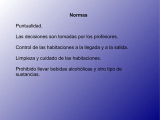 Normas

Puntualidad.

Las decisiones son tomadas por los profesores.

Control de las habitaciones a la llegada y a la salida.

Limpieza y cuidado de las habitaciones.

Prohibido llevar bebidas alcohólicas y otro tipo de
sustancias.
 
