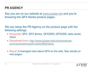 15 Copyright © 2010 Juniper Networks, Inc. www.juniper.net
PR AGENCY
Say you are on our website at www.juniper.net and you’re
browsing the QFX Series product pages.
We can setup the PR Agency on the product page with the
following settings:
 Keywords: QFX, QFX Series, QFX3000, QFX3500, data center,
cloud
 Datasheets from: http://www.juniper.net/us/en/products-
services/switching/qfx-series/#literature
 Result: A managed view about QFX on the web. See results on
next pages.
 