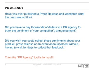 2 Copyright © 2010 Juniper Networks, Inc. www.juniper.net
PR AGENCY
Have you ever published a Press Release and wondered what
the buzz around it is?
Did you have to pay thousands of dollars to a PR agency to
track the sentiment of your competitor’s announcement?
Did you wish you could collect those sentiments about your
product, press release or an event announcement without
having to wait for days to collect that feedback..
Then the “PR Agency” tool is for you!!!
 
