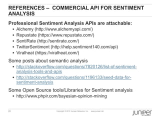 20 Copyright © 2010 Juniper Networks, Inc. www.juniper.net
REFERENCES – COMMERCIAL API FOR SENTIMENT
ANALYSIS
Professional Sentiment Analysis APIs are attachable:
 Alchemy (http://www.alchemyapi.com/)
 Repustate (https://www.repustate.com/)
 SentiRate (http://sentirate.com/)
 TwitterSentiment (http://help.sentiment140.com/api)
 Viralheat (https://viralheat.com/)
Some posts about semantic analysis
 http://stackoverflow.com/questions/7820126/list-of-sentiment-
analysis-tools-and-apis
 http://stackoverflow.com/questions/1196133/seed-data-for-
sentiment-analysis
Some Open Source tools/Libraries for Sentiment analysis
 http://www.phpir.com/bayesian-opinion-mining
 