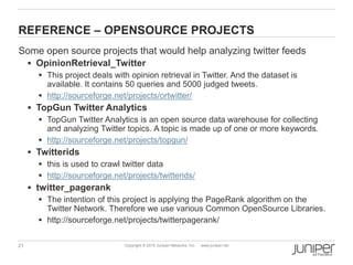 21 Copyright © 2010 Juniper Networks, Inc. www.juniper.net
REFERENCE – OPENSOURCE PROJECTS
Some open source projects that would help analyzing twitter feeds
 OpinionRetrieval_Twitter
 This project deals with opinion retrieval in Twitter. And the dataset is
available. It contains 50 queries and 5000 judged tweets.
 http://sourceforge.net/projects/ortwitter/
 TopGun Twitter Analytics
 TopGun Twitter Analytics is an open source data warehouse for collecting
and analyzing Twitter topics. A topic is made up of one or more keywords.
 http://sourceforge.net/projects/topgun/
 Twitterids
 this is used to crawl twitter data
 http://sourceforge.net/projects/twitterids/
 twitter_pagerank
 The intention of this project is applying the PageRank algorithm on the
Twitter Network. Therefore we use various Common OpenSource Libraries.
 http://sourceforge.net/projects/twitterpagerank/
 