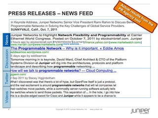 4 Copyright © 2010 Juniper Networks, Inc. www.juniper.net
PRESS RELEASES – NEWS FEED
In Keynote Address, Juniper Networks Senior Vice President Rami Rahim to Discuss Benefits of
Programmable Networks in Solving the Key Challenges of Global Service Providers.
SUNNYVALE, Calif., Oct. 7, 2011
more sources…
Twitter
News
Discussion
Videos
 