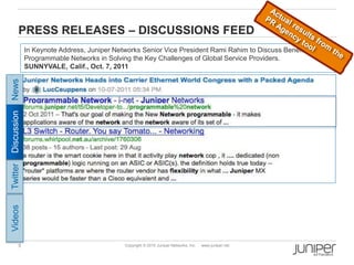 5 Copyright © 2010 Juniper Networks, Inc. www.juniper.net
PRESS RELEASES – DISCUSSIONS FEED
In Keynote Address, Juniper Networks Senior Vice President Rami Rahim to Discuss Benefits of
Programmable Networks in Solving the Key Challenges of Global Service Providers.
SUNNYVALE, Calif., Oct. 7, 2011
Twitter
News
Discussion
Videos
 
