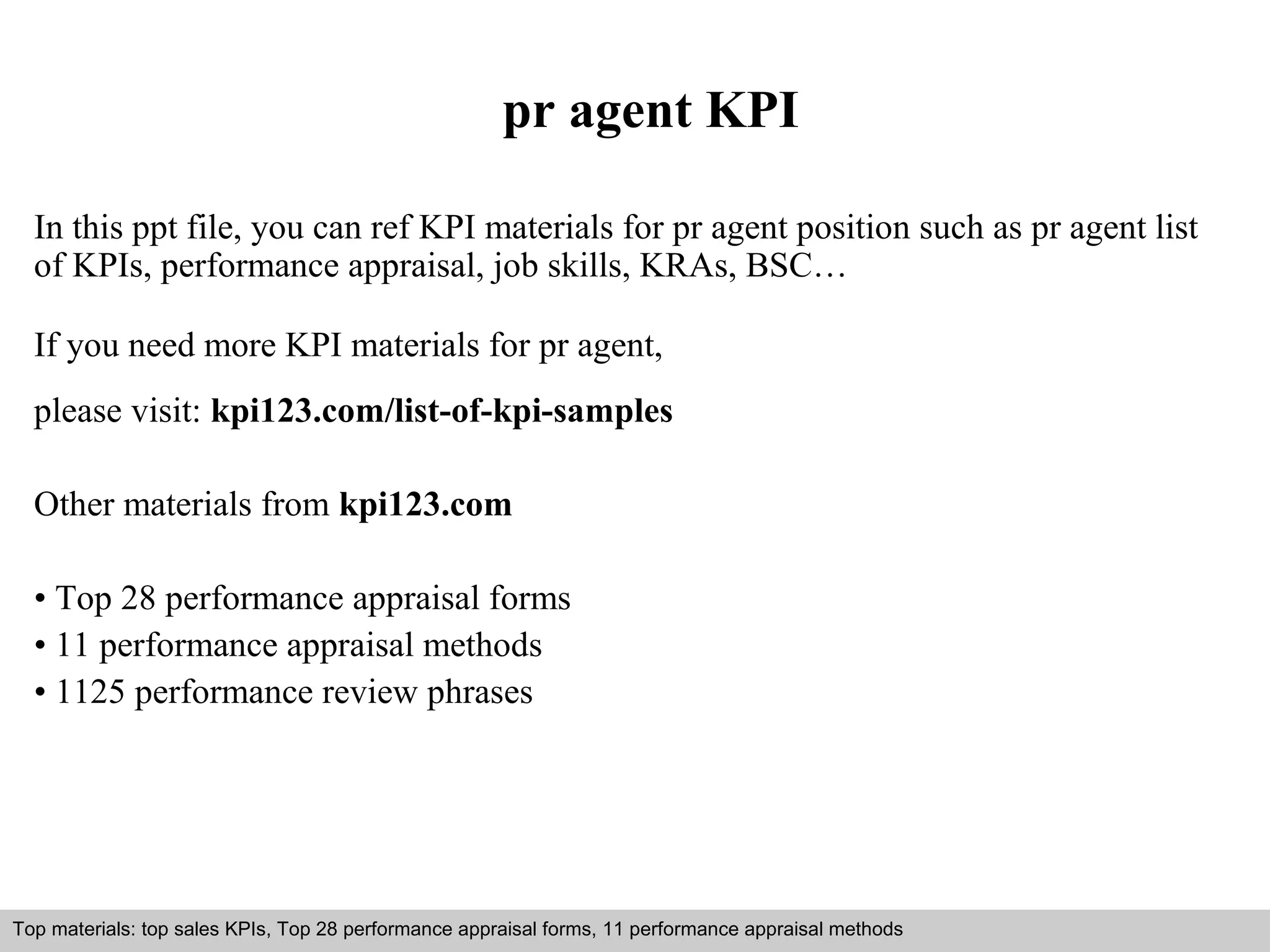 pr agent KPI 
In this ppt file, you can ref KPI materials for pr agent position such as pr agent list 
of KPIs, performance appraisal, job skills, KRAs, BSC… 
If you need more KPI materials for pr agent, 
please visit: kpi123.com/list-of-kpi-samples 
Other materials from kpi123.com 
• Top 28 performance appraisal forms 
• 11 performance appraisal methods 
• 1125 performance review phrases 
Top materials: top sales KPIs, Top 28 performance appraisal forms, 11 performance appraisal methods 
Interview questions and answers – free download/ pdf and ppt file 
 
