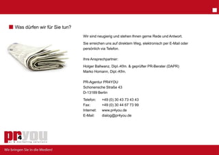 Was dürfen wir für Sie tun?
                              Wir sind neugier und stehen Ihnen gerne Rede und Antwort.
                                             rig
                              Sie erreichen uns auf direktem Weg, elektronisch per E-Mail oder
                                              elefon.
                              persönlich via Te

                              Ihre Ansprechpartner:
                              Holger Ballwanz, Dipl.-Kfm. & geprüfter PR-Berater (DAPR)
                              Marko Homann, Dipl.-Kfm.

                              PR-Agentur PR4 4YOU
                              Schonensche St ß 43
                              S h      h t   traße
                              D-13189 Berlin
                              Telefon:    +49 ( 30 43 73 43 43
                                               (0)
                              Fax:        +49 ( 30 44 67 73 99
                                               (0)
                              Internet:   wwww.pr4you.de
                              E-Mail:     dialog@pr4you.de
 