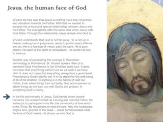 Jesus, the human face of God
Vincent de Paul said that Jesus is nothing more than reverence
and adoration towards the Father. With that he wanted to
express the unique and special relationship between Jesus and
the Father. The evangelists o
ff
er the same idea when Jesus calls
God Abba. Through this relationship Jesus reveals who God is.
Vincent understands that God is not far away. He is not up in
heaven making harsh judgments, ready to punish every o
ff
ense
and sin. He is a fountain of mercy, says the saint. He is pure
charity. His spirit is the spirit of compassion. He sends his Son
to save us.
Another way of expressing this concept in Vincentian
terminology is Providence. St. Vincent speaks often of a
provident God. Providence is not Christian good luck. It does
not mean that everything will turn out as we wish if we have
faith. It does not mean that everything always has a good result.
Providence is God’s salvi
fi
c will. It is his desire for the well-being
of all of his children. Everything is in the hands of God our
Father, Even when things turn out badly, God accompanies us.
When things do not turn out well, God is still present. In
everything God is mercy.
In the life and ministry of Jesus, God bends down toward
humanity. He reveals himself as a loving and merciful Father. He
invites us to participate in his life, the community of love which
is the Trinity. By his actions to heal the sick, feed the multitudes,
forgive sins, give life to the dead… Jesus communicates what
the love of God means. He shows us who God is.
 