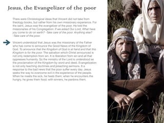 Jesus, the Evangelizer of the poor
There were Christological ideas that Vincent did not take from
theology books, but rather from his own missionary experience. For
the saint, Jesus was the evangelizer of the poor. He told the
missionaries of his Congregation: If we asked Our Lord, What have
you come to do on earth? -Take care of the poor. Anything else?
-Take care of the poor.
Vincent understood that Jesus was the missionary of the Father
who has come to announce the Good News of the Kingdom of
God. To announce that the Kingdom of God is at hand and that this
Kingdom is for the poor. The salvation which Christ announced is
not only redemption from sin. It is liberation from sin and all that
oppresses humanity. So the ministry of the Lord is understood as
the proclamation of the Kingdom by word and deed. Evangelization
is not only teaching doctrines and preaching sermons. It a
response to the bad news that the poor su
ff
er every day. Jesus
seeks the way to overcome evil in the experience of the people.
When he meets the sick, he heals them; when he encounters the
hungry, he gives them food; with sinners, he pardons them.
Something fundamental in Jesus’ evangelization is the encounter
with the other. He approaches as a brother in order to understand
the person’s pain. His response is always a charitable action. This
love is not expressed by giving things. His love is manifested by his
closeness. He can touch the sick, the sinners and the weak
because he is capable of entering their lives with all that that
implies: listening, compassion, going out of himself to meet the
other. That is why his presence is always good news. It is always
the realization of the Kingdom coming to be.
photo: www.LumoProject.com
 