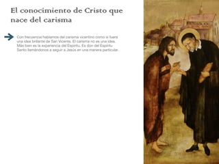 El conocimiento de Cristo que
nace del carisma
Con frecuencia hablamos del carisma vicentino como si fuera
una idea brillante de San Vicente. El carisma no es una idea.
Más bien es la experiencia del Espíritu. Es don del Espíritu
Santo llamándonos a seguir a Jesús en una manera particular.
Vincent spent a good part of his life
fl
eeing from the charism.
He did not want to accept the gift and closed his life to the
movement of the Spirit. He made himself deaf and blind. His
experiences with the poor opened his eyes in certain
moments to their reality and to the presence of Jesus. But, in
other moments, these experiences provoked fear, insecurity
and doubts. Go with the poor? Abandon my plans? Is that
what God wants? Is that what I want? How can I live this call?
In the measure that he comes to open his life to the poor and
discovers the charism, he begins to have a new experience of
Jesus. It is no longer Jesus imposing a vocation from outside.
It is the poor Jesus whom he discovers amidst the
marginalized. He comes to see that following Christ amongst
the poor is the road to liberation. God has saved him from a
closed life of sel
fi
shness.
St. Vincent returns to the Gospels in order to understand his
experience of Jesus. His favorite texts are Luke 4 and
Matthew 25. For the next thirty years he is going to highlight
passages which speak about the love of God who saves the
weak and the su
ff
ering.
 