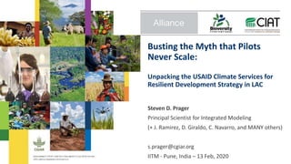 Busting the Myth that Pilots
Never Scale:
Unpacking the USAID Climate Services for
Resilient Development Strategy in LAC
Steven D. Prager
Principal Scientist for Integrated Modeling
(+ J. Ramirez, D. Giraldo, C. Navarro, and MANY others)
s.prager@cgiar.org
IITM - Pune, India – 13 Feb, 2020
 