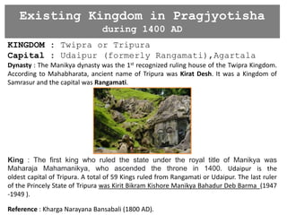Existing Kingdom in Pragjyotisha
during 1400 AD
KINGDOM : Twipra or Tripura
Capital : Udaipur (formerly Rangamati),Agartala
Dynasty : The Manikya dynasty was the 1st recognized ruling house of the Twipra Kingdom.
According to Mahabharata, ancient name of Tripura was Kirat Desh. It was a Kingdom of
Samrasur and the capital was Rangamati.
King : The first king who ruled the state under the royal title of Manikya was
Maharaja Mahamanikya, who ascended the throne in 1400. Udaipur is the
oldest capital of Tripura. A total of 59 Kings ruled from Rangamati or Udaipur. The last ruler
of the Princely State of Tripura was Kirit Bikram Kishore Manikya Bahadur Deb Barma (1947
-1949 ).
Reference : Kharga Narayana Bansabali (1800 AD).
 