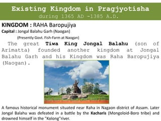 Existing Kingdom in Pragjyotisha
during 1365 AD -1385 A.D.
KINGDOM : RAHA Baropujiya
Capital : Jongal Balahu Garh (Naogan)
(Presently Govt. Fish-Farm at Naogan)
The great Tiwa King Jongal Balahu (son of
Arimatta) founded another kingdom at Jongal
Balahu Garh and his Kingdom was Raha Baropujiya
(Naogan).
A famous historical monument situated near Raha in Nagaon district of Assam. Later
Jongal Balahu was defeated in a battle by the Kacharis (Mongoloid-Boro tribe) and
drowned himself in the "Kolong"river.
 