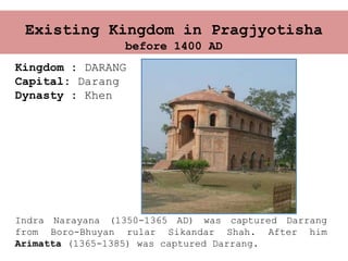 Existing Kingdom in Pragjyotisha
before 1400 AD
Kingdom : DARANG
Capital: Darang
Dynasty : Khen
Indra Narayana (1350-1365 AD) was captured Darrang
from Boro-Bhuyan rular Sikandar Shah. After him
Arimatta (1365-1385) was captured Darrang.
 