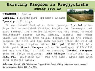 Existing Kingdom in Pragjyotisha
during 1400 AD
KINGDOM : Sadia
Capital : Swarnagiri (present Assam)
Dynasty : Chutiya
It was established after Pala dynasty. Bir Pal alies
Gaya Pal established Chutiya kingdom at Swarnagiri of
east Kamrup. The Chutiya kingdom was one among several
rudimentary states (Ahom, Dimasa, Jaintia and Koch)
which was emerged from tribal formations in the region
between the 13th and the 16th century after the fall of
the Kamarupa Kingdom. After Bir pal (1189-1221 AD),
Parbotpati Gouri Narayan alies Ratnadhayaj (1224-1259
AD) was the king. In 1401 AD onwards, Lakshmi Narayana
(son of Satya Narayana), Dhir Narayan (1502-1523 AD),
Niti Pal (1523-1572 AD) was the king. After him Ahom
king captured Sadia.
Reference : Neogi 1977. "Ghilamara Copper Plate Grant of King Laksminarayana, son of
Satyanarayana, dated 1401.“ p. 813.
 
