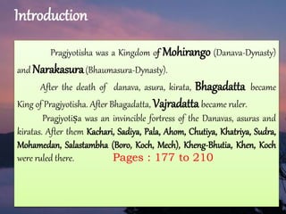 Introduction
Pragjyotisha was a Kingdom of Mohirango (Danava-Dynasty)
and Narakasura(Bhaumasura-Dynasty).
After the death of danava, asura, kirata, Bhagadatta became
King of Pragjyotisha. After Bhagadatta, Vajradatta became ruler.
Pragjyotiṣa was an invincible fortress of the Danavas, asuras and
kiratas. After them Kachari, Sadiya, Pala, Ahom, Chutiya, Khatriya, Sudra,
Mohamedan, Salastambha (Boro, Koch, Mech), Kheng-Bhutia, Khen, Koch
were ruled there. Pages : 177 to 210
 
